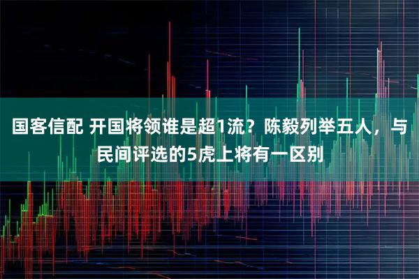 国客信配 开国将领谁是超1流？陈毅列举五人，与民间评选的5虎上将有一区别