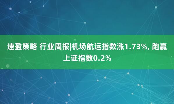 速盈策略 行业周报|机场航运指数涨1.73%, 跑赢上证指数0.2%
