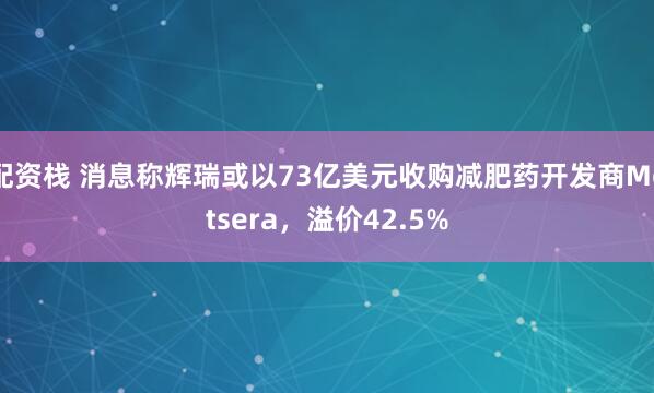 配资栈 消息称辉瑞或以73亿美元收购减肥药开发商Metsera,溢价42.5%