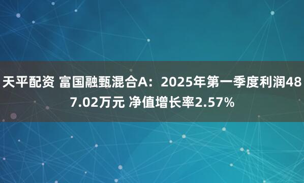 天平配资 富国融甄混合A:2025年第一季度利润487.02万元 净值增长率2.57%