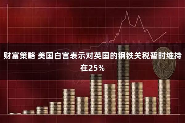 财富策略 美国白宫表示对英国的钢铁关税暂时维持在25%