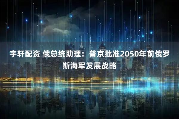 宇轩配资 俄总统助理:普京批准2050年前俄罗斯海军发展战略