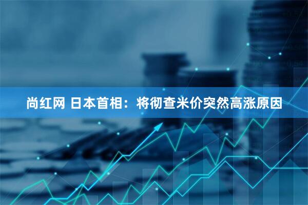 尚红网 日本首相：将彻查米价突然高涨原因