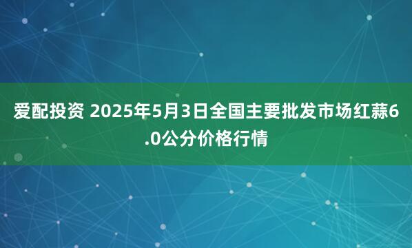 爱配投资 2025年5月3日全国主要批发市场红蒜6.0公分价格行情