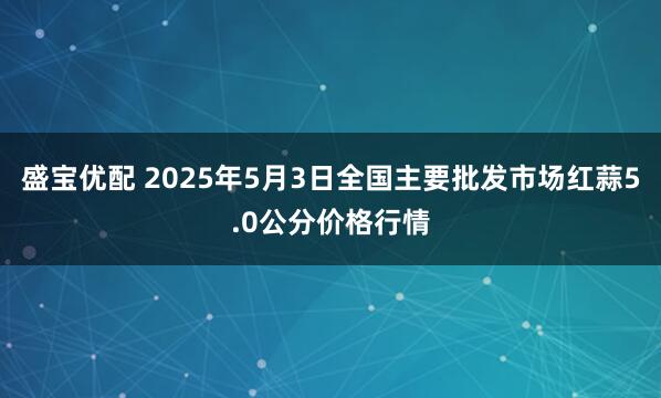 盛宝优配 2025年5月3日全国主要批发市场红蒜5.0公分价格行情