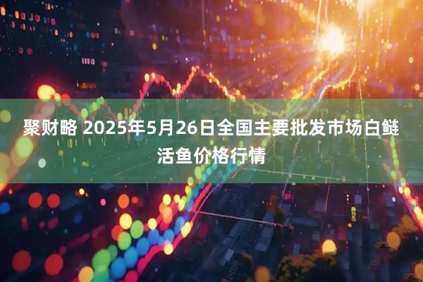 聚财略 2025年5月26日全国主要批发市场白鲢活鱼价格行情