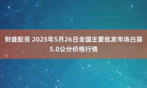 财盛配资 2025年5月26日全国主要批发市场白蒜5.0公分价格行情