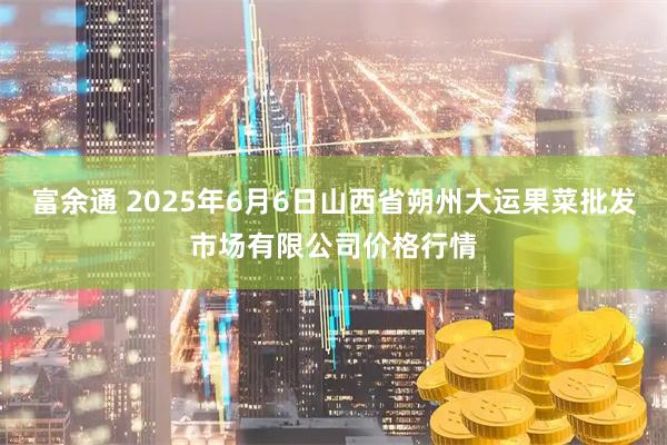 富余通 2025年6月6日山西省朔州大运果菜批发市场有限公司价格行情