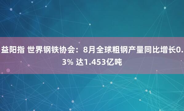 益阳指 世界钢铁协会:8月全球粗钢产量同比增长0.3% 达1.453亿吨