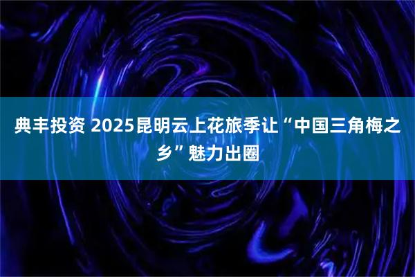 典丰投资 2025昆明云上花旅季让“中国三角梅之乡”魅力出圈