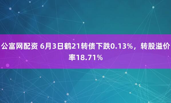 公富网配资 6月3日鹤21转债下跌0.13%，转股溢价率18.71%