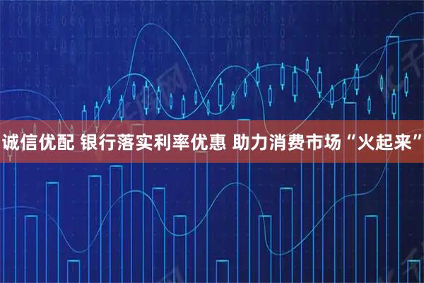 诚信优配 银行落实利率优惠 助力消费市场“火起来”