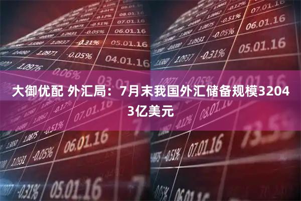 大御优配 外汇局:7月末我国外汇储备规模32043亿美元