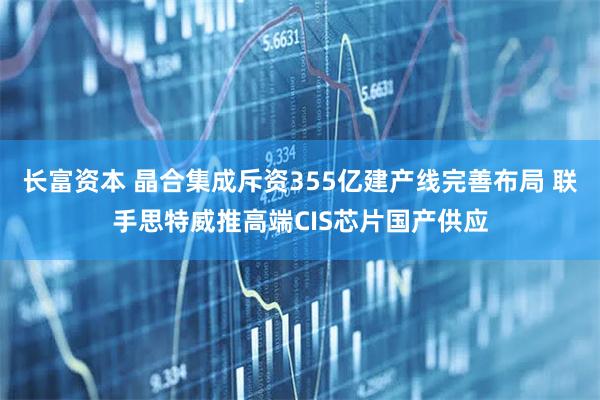 长富资本 晶合集成斥资355亿建产线完善布局 联手思特威推高端CIS芯片国产供应
