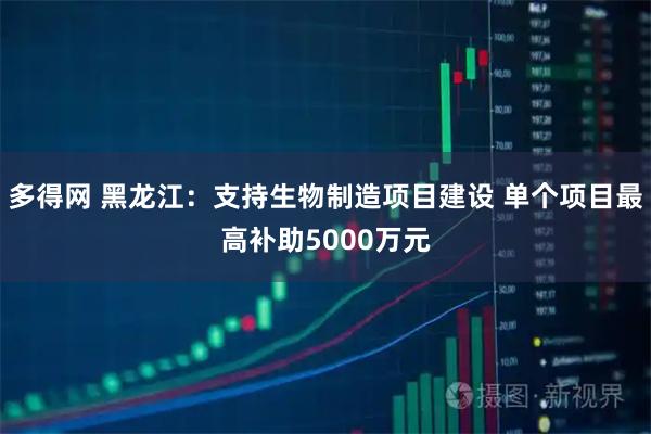 多得网 黑龙江：支持生物制造项目建设 单个项目最高补助5000万元
