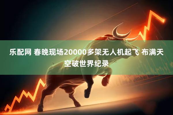 乐配网 春晚现场20000多架无人机起飞 布满天空破世界纪录