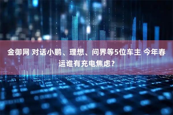 金御网 对话小鹏、理想、问界等5位车主 今年春运谁有充电焦虑？