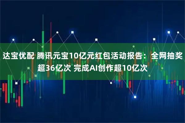 达宝优配 腾讯元宝10亿元红包活动报告：全网抽奖超36亿次 完成AI创作超10亿次