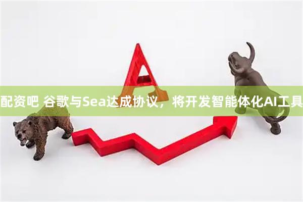 配资吧 谷歌与Sea达成协议，将开发智能体化AI工具