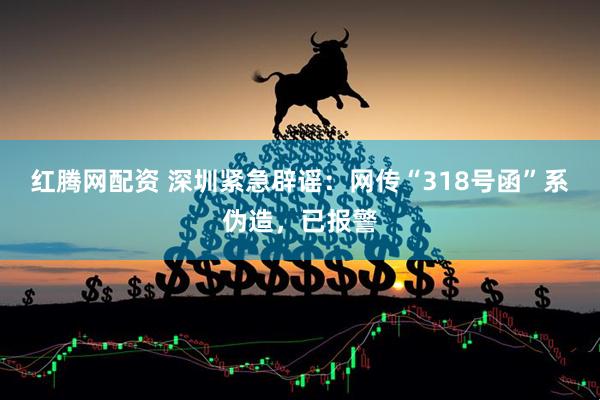 红腾网配资 深圳紧急辟谣：网传“318号函”系伪造，已报警