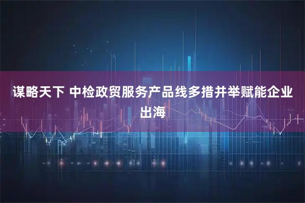 谋略天下 中检政贸服务产品线多措并举赋能企业出海