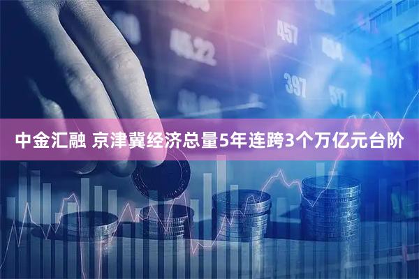 中金汇融 京津冀经济总量5年连跨3个万亿元台阶