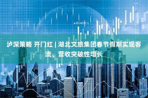 泸深策略 开门红 | 湖北文旅集团春节假期实现客流、营收突破性增长