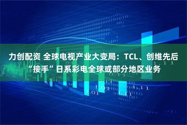 力创配资 全球电视产业大变局：TCL、创维先后“接手”日系彩电全球或部分地区业务