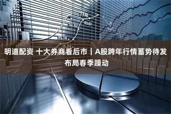 明道配资 十大券商看后市｜A股跨年行情蓄势待发 布局春季躁动