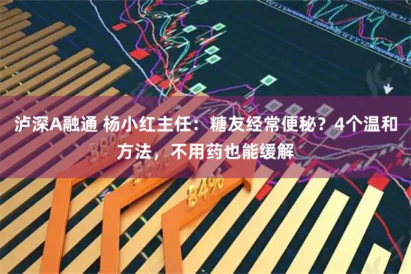 泸深A融通 杨小红主任：糖友经常便秘？4个温和方法，不用药也能缓解