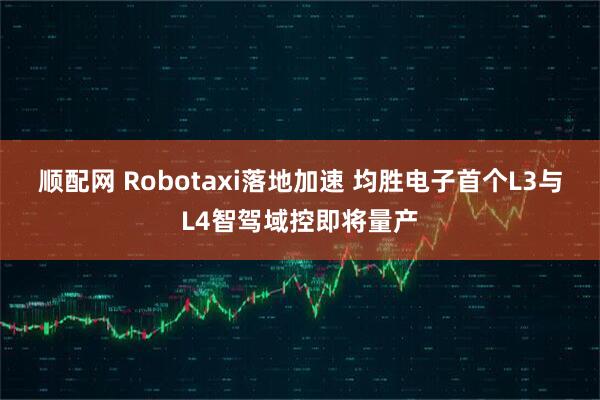 顺配网 Robotaxi落地加速 均胜电子首个L3与L4智驾域控即将量产