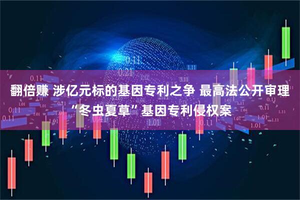 翻倍赚 涉亿元标的基因专利之争 最高法公开审理“冬虫夏草”基因专利侵权案